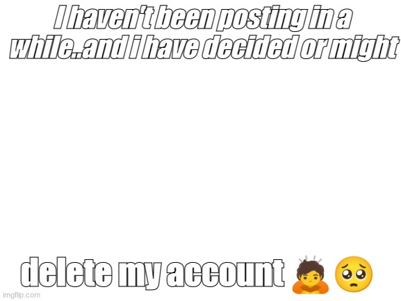 :( | I haven't been posting in a while..and i have decided or might; delete my account 🙇🥺 | image tagged in blank white template | made w/ Imgflip meme maker