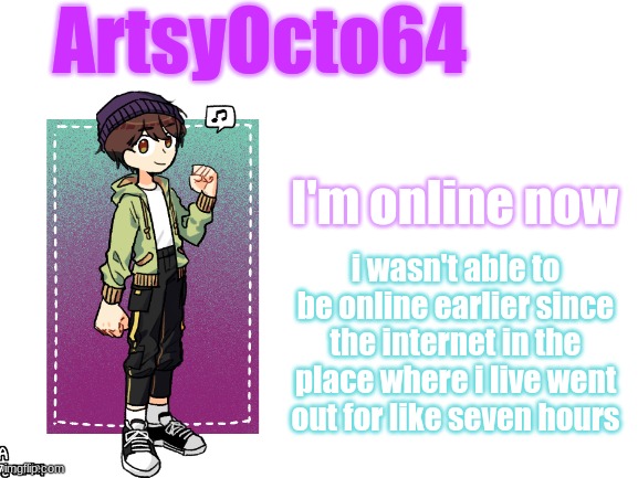 artsyocto's 3rd announcement template | I'm online now; i wasn't able to be online earlier since the internet in the place where i live went out for like seven hours | image tagged in artsyocto's 3rd announcement template | made w/ Imgflip meme maker