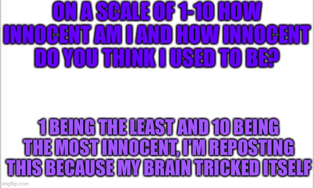 What the heck have I done? | ON A SCALE OF 1-10 HOW INNOCENT AM I AND HOW INNOCENT DO YOU THINK I USED TO BE? 1 BEING THE LEAST AND 10 BEING THE MOST INNOCENT, I’M REPOSTING THIS BECAUSE MY BRAIN TRICKED ITSELF | image tagged in white background | made w/ Imgflip meme maker