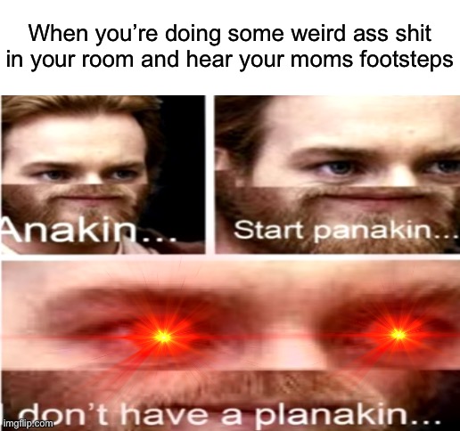 When you’re doing some weird ass shit in your room and hear your moms footsteps | image tagged in blank white template | made w/ Imgflip meme maker