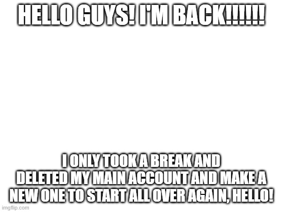 I'm back guys <3333 | HELLO GUYS! I'M BACK!!!!!! I ONLY TOOK A BREAK AND DELETED MY MAIN ACCOUNT AND MAKE A NEW ONE TO START ALL OVER AGAIN, HELLO! | image tagged in blank white template | made w/ Imgflip meme maker