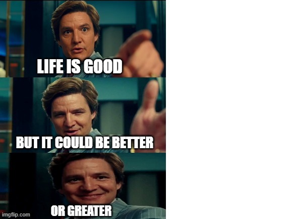 LIFE IS GOOD BUT IT COULD BE BETTER OR GREATER | LIFE IS GOOD; BUT IT COULD BE BETTER; OR GREATER | image tagged in maxwell lord,pedro pascal | made w/ Imgflip meme maker