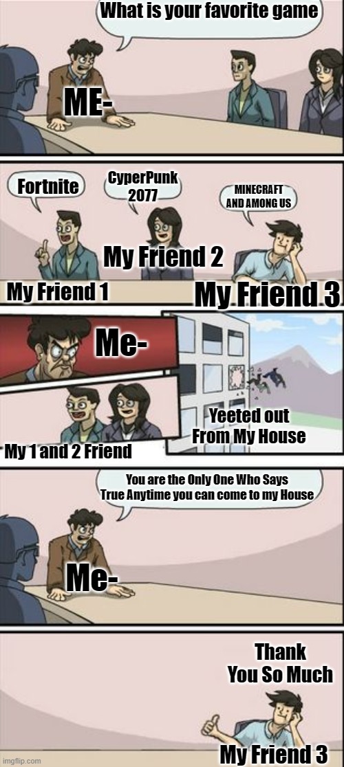 For Me, It Is True right Your Opinion In the Comments | What is your favorite game; ME-; CyperPunk 2077; Fortnite; MINECRAFT AND AMONG US; My Friend 2; My Friend 1; My Friend 3; Me-; Yeeted out From My House; My 1 and 2 Friend; You are the Only One Who Says True Anytime you can come to my House; Me-; Thank You So Much; My Friend 3 | image tagged in memes,funny memes,meme,funny meme,funny,so true memes | made w/ Imgflip meme maker