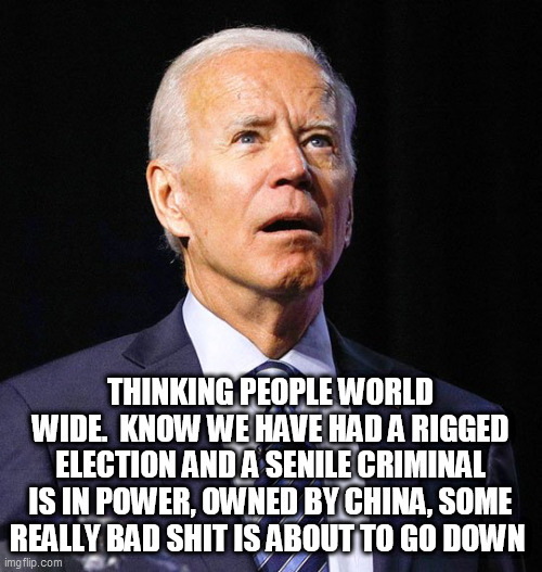 Joe Biden | THINKING PEOPLE WORLD WIDE.  KNOW WE HAVE HAD A RIGGED ELECTION AND A SENILE CRIMINAL IS IN POWER, OWNED BY CHINA, SOME REALLY BAD SHIT IS ABOUT TO GO DOWN | image tagged in joe biden | made w/ Imgflip meme maker