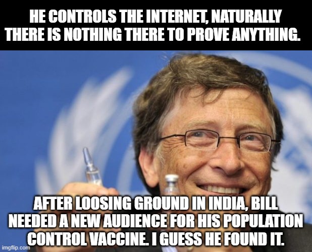 Conspiracy of Infertility | HE CONTROLS THE INTERNET, NATURALLY THERE IS NOTHING THERE TO PROVE ANYTHING. AFTER LOOSING GROUND IN INDIA, BILL NEEDED A NEW AUDIENCE FOR HIS POPULATION CONTROL VACCINE. I GUESS HE FOUND IT. | image tagged in bill gates loves vaccines,conspiracy,infertility,sterilization,population control,vaccine | made w/ Imgflip meme maker