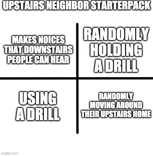 Blank Starter Pack Meme | UPSTAIRS NEIGHBOR STARTERPACK; RANDOMLY HOLDING A DRILL; MAKES NOICES THAT DOWNSTAIRS PEOPLE CAN HEAR; USING A DRILL; RANDOMLY MOVING AROUND THEIR UPSTAIRS HOME | image tagged in memes,blank starter pack | made w/ Imgflip meme maker