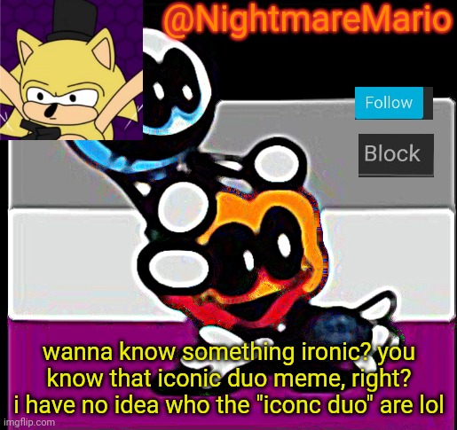 is it just who dosn't know? | @NightmareMario; wanna know something ironic? you know that iconic duo meme, right? i have no idea who the "iconc duo" are lol | image tagged in reeeeeeeeeeeeeeeeeeeeee,tagsssss | made w/ Imgflip meme maker