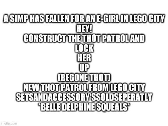 Blank White Template | A SIMP HAS FALLEN FOR AN E-GIRL IN LEGO CITY

HEY!

CONSTRUCT THE THOT PATROL AND

LOCK

HER

UP

(BEGONE THOT)

NEW THOT PATROL FROM LEGO CITY

SETSANDACCESSORY'SSOLDSEPERATLY

*BELLE DELPHINE SQUEALS* | image tagged in blank white template,msmg,memes | made w/ Imgflip meme maker