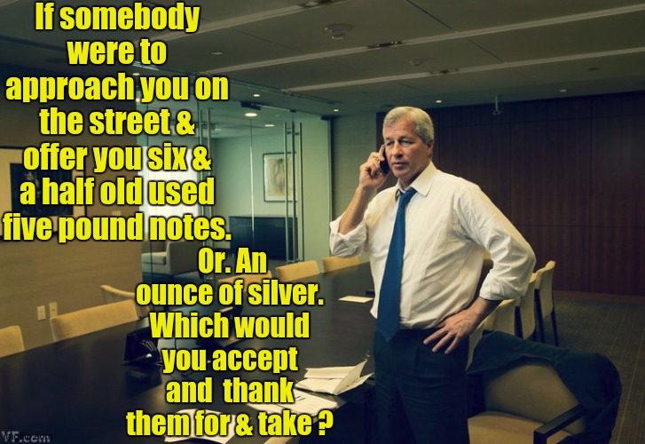 THE SILVER SCANDAL DEEPENS.. PERTH MINT - ABC BULLION - WHO'S NEXT? - John Adams - https://youtu.be/aG__MgZjUdo?t=2 | If somebody were to approach you on the street & offer you six & a half old used five pound notes. Or. An ounce of silver. Which would you accept and  thank them for & take ? | image tagged in jamie dimon,bankster,jp morgan,chase,banks,bank robber | made w/ Imgflip meme maker