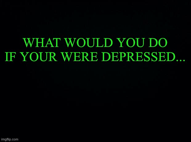Another game of what would-... ya you know Nope I’ll do this later... ;-; | WHAT WOULD YOU DO IF YOUR WERE DEPRESSED... | image tagged in black with green typing | made w/ Imgflip meme maker