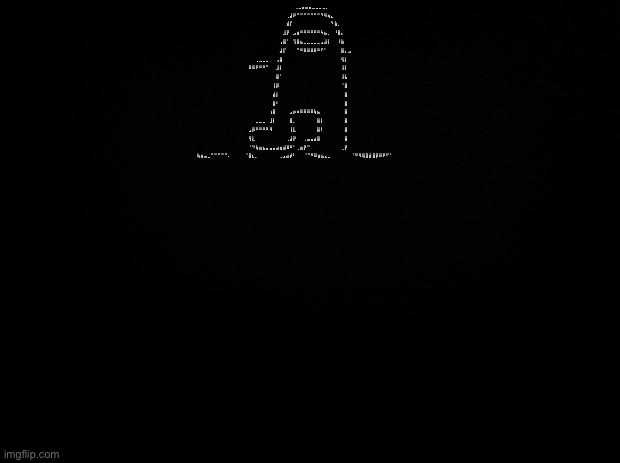 Black background | ⠀⠀⠀⠀⠀⠀⠀⠀⠀⠀⠀⠀⠀⢀⣀⣤⣤⣤⣀⣀⣀⣀⡀⠀⠀⠀⠀⠀⠀ ⠀⠀⠀⠀⠀⠀⠀⠀⠀⠀⠀⢀⣼⠟⠉⠉⠉⠉⠉⠉⠉⠙⠻⢶⣄⠀⠀⠀⠀⠀ ⠀⠀⠀⠀⠀⠀⠀⠀⠀⠀⠀⣾⡏⠀⠀⠀⠀⠀⠀⠀⠀⠀⠀⠀⠙⣷⡀⠀⠀⠀ ⠀⠀⠀⠀⠀⠀⠀⠀⠀⠀⣸⡟⠀⣠⣶⠛⠛⠛⠛⠛⠛⠳⣦⡀⠀⠘⣿⡄⠀⠀ ⠀⠀⠀⠀⠀⠀⠀⠀⠀⢠⣿⠁⠀⢹⣿⣦⣀⣀⣀⣀⣀⣠⣼⡇⠀⠀⠸⣷⠀⠀ ⠀⠀⠀⠀⠀⠀⠀⠀⠀⣼⡏⠀⠀⠀⠉⠛⠿⠿⠿⠿⠛⠋⠁⠀⠀⠀⠀⣿⡄⣠ ⠀⠀⢀⣀⣀⣀⠀⠀⢠⣿⠀⠀⠀⠀⠀⠀⠀⠀⠀⠀⠀⠀⠀⠀⠀⠀⠀⢻⡇⠀ ⠿⠿⠟⠛⠛⠉⠀⠀⣸⡇⠀⠀⠀⠀⠀⠀⠀⠀⠀⠀⠀⠀⠀⠀⠀⠀⠀⢸⡇⠀ ⠀⠀⠀⠀⠀⠀⠀⠀⣿⠁⠀⠀⠀⠀⠀⠀⠀⠀⠀⠀⠀⠀⠀⠀⠀⠀⠀⢸⣧⠀ ⠀⠀⠀⠀⠀⠀⠀⢸⡿⠀⠀⠀⠀⠀⠀⠀⠀⠀⠀⠀⠀⠀⠀⠀⠀⠀⠀⠈⣿⠀ ⠀⠀⠀⠀⠀⠀⠀⣾⡇⠀⠀⠀⠀⠀⠀⠀⠀⠀⠀⠀⠀⠀⠀⠀⠀⠀⠀⠀⣿⠀ ⠀⠀⠀⠀⠀⠀⠀⣿⠃⠀⠀⠀⠀⠀⠀⠀⠀⠀⠀⠀⠀⠀⠀⠀⠀⠀⠀⠀⣿⠀ ⠀⠀⠀⠀⠀⠀⢰⣿⠀⠀⠀⠀⣠⡶⠶⠿⠿⠿⠿⢷⣦⠀⠀⠀⠀⠀⠀⠀⣿⠀ ⠀⠀⣀⣀⣀⠀⣸⡇⠀⠀⠀⠀⣿⡀⠀⠀⠀⠀⠀⠀⣿⡇⠀⠀⠀⠀⠀⠀⣿⠀ ⣠⡿⠛⠛⠛⠛⠻⠀⠀⠀⠀⠀⢸⣇⠀⠀⠀⠀⠀⠀⣿⠇⠀⠀⠀⠀⠀⠀⣿⠀ ⢻⣇⠀⠀⠀⠀⠀⠀⠀⠀⠀⢀⣼⡟⠀⠀⢀⣤⣤⣴⣿⠀⠀⠀⠀⠀⠀⠀⣿⠀ ⠈⠙⢷⣶⣦⣤⣤⣤⣴⣶⣾⠿⠛⠁⢀⣶⡟⠉⠀⠀⠀⠀⠀⠀⠀⠀⠀⢀⡟⠀ ⢷⣶⣤⣀⠉⠉⠉⠉⠉⠄⠀⠀⠀⠀⠈⣿⣆⡀⠀⠀⠀⠀⠀⠀⢀⣠⣴⡾⠃⠀ ⠀⠈⠉⠛⠿⣶⣦⣄⣀⠀⠀⠀⠀⠀⠀⠈⠛⠻⢿⣿⣾⣿⡿⠿⠟⠋⠁⠀⠀⠀ | image tagged in black background | made w/ Imgflip meme maker