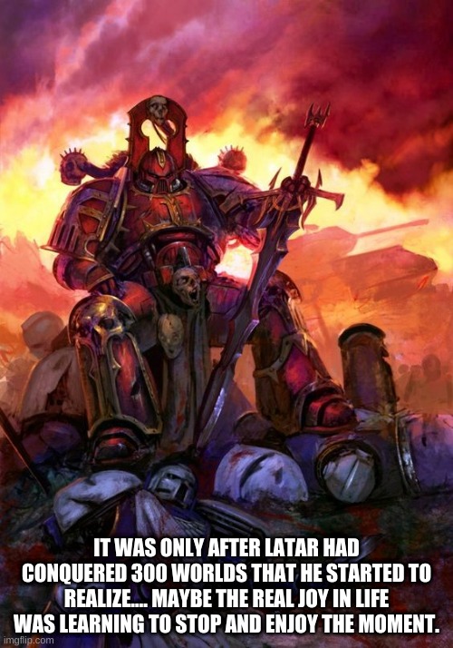 Tao of the World Eater | IT WAS ONLY AFTER LATAR HAD CONQUERED 300 WORLDS THAT HE STARTED TO REALIZE.... MAYBE THE REAL JOY IN LIFE WAS LEARNING TO STOP AND ENJOY THE MOMENT. | image tagged in warhammer 40k,world eaters,chaos,zen,funny | made w/ Imgflip meme maker