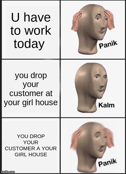 nooooooooooooooooooooooooooooooooooooo | U have to work today; you drop your customer at your girl house; YOU DROP YOUR CUSTOMER A YOUR GIRL HOUSE | image tagged in memes,panik kalm panik | made w/ Imgflip meme maker