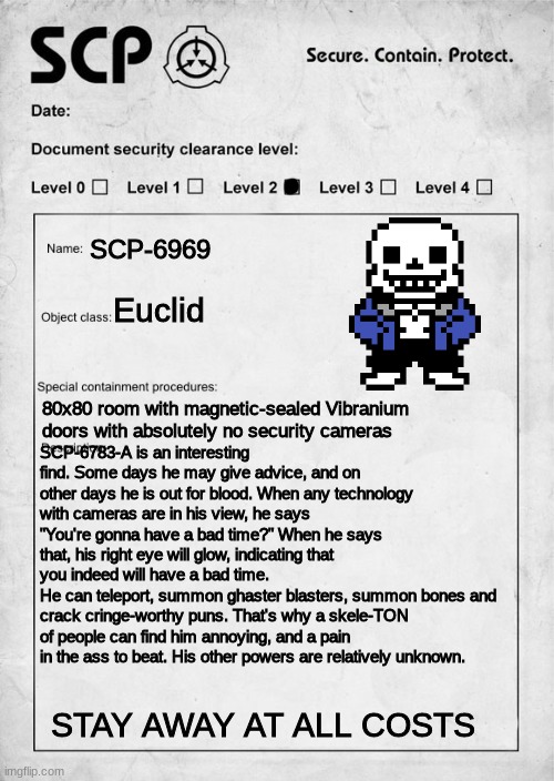 SCP-6969 | SCP-6969; Euclid; 80x80 room with magnetic-sealed Vibranium doors with absolutely no security cameras; SCP-6783-A is an interesting find. Some days he may give advice, and on other days he is out for blood. When any technology with cameras are in his view, he says "You're gonna have a bad time?" When he says that, his right eye will glow, indicating that you indeed will have a bad time.
He can teleport, summon ghaster blasters, summon bones and crack cringe-worthy puns. That's why a skele-TON of people can find him annoying, and a pain in the ass to beat. His other powers are relatively unknown. STAY AWAY AT ALL COSTS | image tagged in scp document,sans undertale,you're gonna have a bad time | made w/ Imgflip meme maker