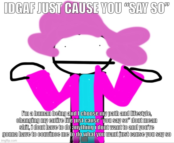 I wanted to make this | IDGAF JUST CAUSE YOU “SAY SO”; I’m a human being and I choose my path and lifestyle, changing my entire life just cause “you say so” dont mean shit, i dont have to do anything i dont want to and you’re gonna have to convince me to do what you want just cause you say so | image tagged in alwayzbread time stops | made w/ Imgflip meme maker