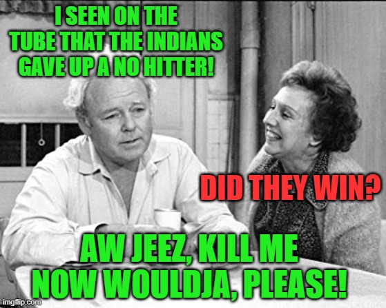 Real conversation between my wife and me. | I SEEN ON THE TUBE THAT THE INDIANS GAVE UP A NO HITTER! DID THEY WIN? AW JEEZ, KILL ME NOW WOULDJA, PLEASE! | image tagged in archie bunker,cleveland indians,no hitter,chicago white sox | made w/ Imgflip meme maker