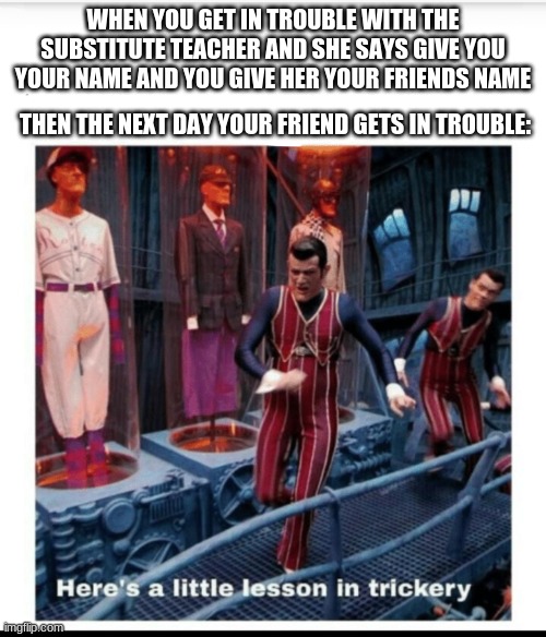 Here's a little lesson of trickery | WHEN YOU GET IN TROUBLE WITH THE SUBSTITUTE TEACHER AND SHE SAYS GIVE YOU YOUR NAME AND YOU GIVE HER YOUR FRIENDS NAME; THEN THE NEXT DAY YOUR FRIEND GETS IN TROUBLE: | image tagged in here's a little lesson of trickery | made w/ Imgflip meme maker