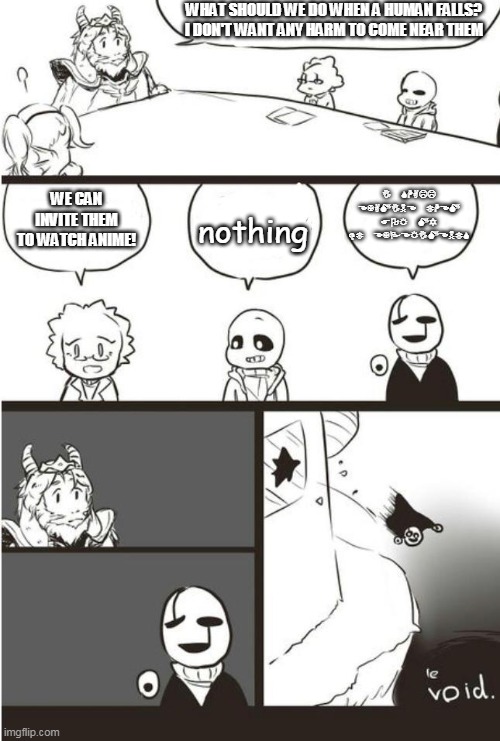 A Meme Theory??? | WHAT SHOULD WE DO WHEN A HUMAN FALLS? I DON'T WANT ANY HARM TO COME NEAR THEM; I SHALL EXAMINE THEM FOR MY DT EXPERIMENTS; WE CAN INVITE THEM TO WATCH ANIME! nothing | image tagged in asgore gaster and the void,sans,sans undertale,asgore,undertale,gaster | made w/ Imgflip meme maker