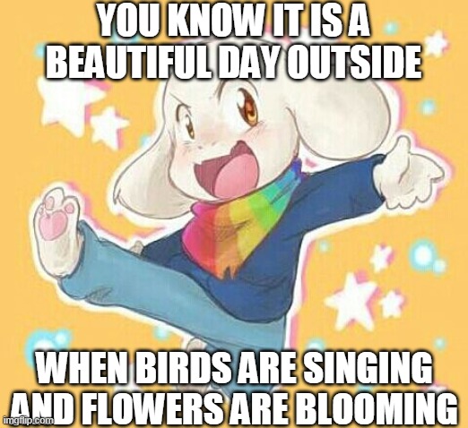 I mean, it is true right? | YOU KNOW IT IS A BEAUTIFUL DAY OUTSIDE; WHEN BIRDS ARE SINGING AND FLOWERS ARE BLOOMING | image tagged in storyshift asriel,asriel,chara,frisk,bad time,meme | made w/ Imgflip meme maker