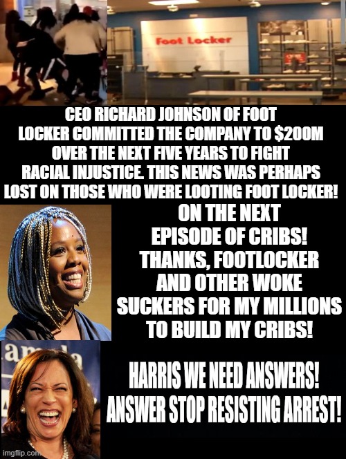 On the next episode of CRIBS! Thanks woke CEO's for my cribs! | CEO RICHARD JOHNSON OF FOOT LOCKER COMMITTED THE COMPANY TO $200M OVER THE NEXT FIVE YEARS TO FIGHT RACIAL INJUSTICE. THIS NEWS WAS PERHAPS LOST ON THOSE WHO WERE LOOTING FOOT LOCKER! ON THE NEXT EPISODE OF CRIBS! THANKS, FOOTLOCKER AND OTHER WOKE SUCKERS FOR MY MILLIONS TO BUILD MY CRIBS! | image tagged in woke,idiots,morons,stupid liberals,stupid signs | made w/ Imgflip meme maker