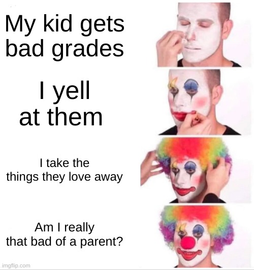 Yea, depends on the parent. But yea. |  My kid gets bad grades; I yell at them; I take the things they love away; Am I really that bad of a parent? | image tagged in memes,clown applying makeup | made w/ Imgflip meme maker