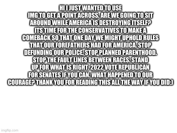 Blank White Template | HI I JUST WANTED TO USE IMG TO GET A POINT ACROSS. ARE WE GOING TO SIT AROUND WHILE AMERICA IS DESTROYING ITSELF? ITS TIME FOR THE CONSERVATIVES TO MAKE A COMEBACK SO THAT ONE DAY WE MIGHT UPHOLD RULES THAT OUR FOREFATHERS HAD FOR AMERICA. STOP DEFUNDING OUR POLICE. STOP PLANNED PARENTHOOD. STOP THE FAULT LINES BETWEEN RACES. STAND UP FOR WHAT IS RIGHT. 2022 VOTE REPUBLICAN FOR SENATES IF YOU CAN. WHAT HAPPENED TO OUR COURAGE? THANK YOU FOR READING THIS ALL THE WAY IF YOU DID:) | image tagged in blank white template | made w/ Imgflip meme maker