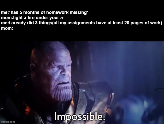 im not gonna say what she says in the day befroe because i dont want fbi to track down where i live. | me:*has 5 months of homework missing*
mom:light a fire under your a-
me:i aready did 3 things(all my assignments have at least 20 pages of work)
mom: | image tagged in thanos impossible | made w/ Imgflip meme maker