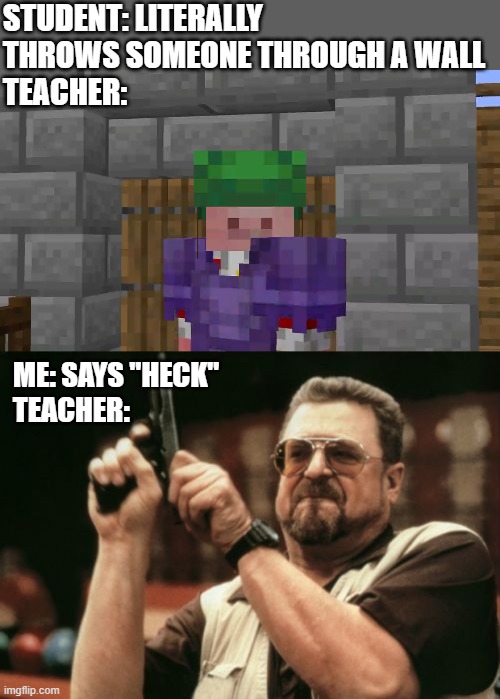 Comment a story related to this meme | STUDENT: LITERALLY THROWS SOMEONE THROUGH A WALL
TEACHER:; ME: SAYS "HECK"
TEACHER: | image tagged in technoblade sees all,memes,am i the only one around here | made w/ Imgflip meme maker