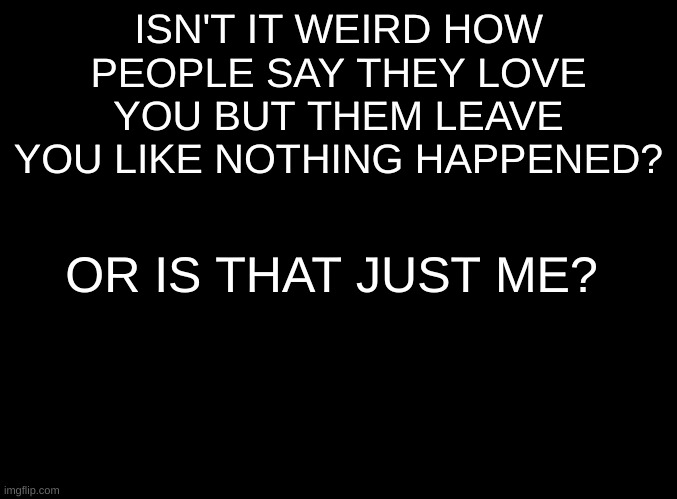 blank black | ISN'T IT WEIRD HOW PEOPLE SAY THEY LOVE YOU BUT THEM LEAVE YOU LIKE NOTHING HAPPENED? OR IS THAT JUST ME? | image tagged in blank black | made w/ Imgflip meme maker