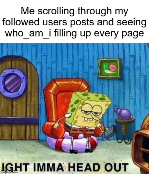You people need to post more XD | Me scrolling through my followed users posts and seeing who_am_i filling up every page | image tagged in memes,spongebob ight imma head out,who am i | made w/ Imgflip meme maker