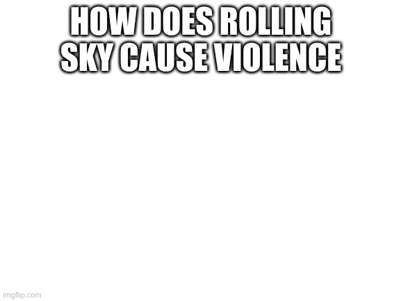 Blank White Template | HOW DOES ROLLING SKY CAUSE VIOLENCE | image tagged in blank white template | made w/ Imgflip meme maker
