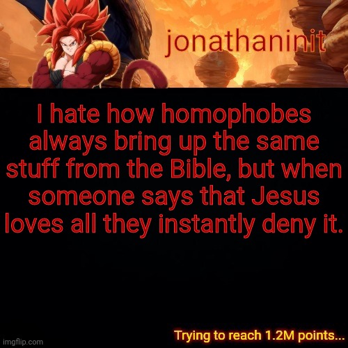 jonathaninit (reaching 1.2M points) | I hate how homophobes always bring up the same stuff from the Bible, but when someone says that Jesus loves all they instantly deny it. | image tagged in jonathaninit reaching 1 2m points | made w/ Imgflip meme maker