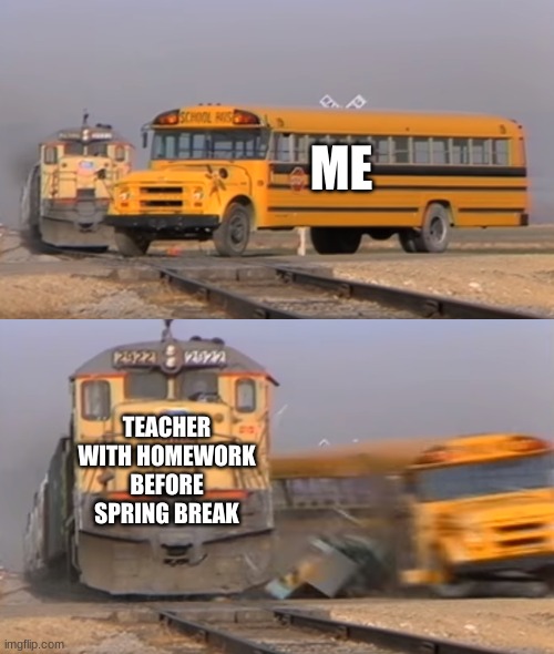 A train hitting a school bus | ME; TEACHER WITH HOMEWORK BEFORE SPRING BREAK | image tagged in a train hitting a school bus,memes,funny memes,funny meme | made w/ Imgflip meme maker