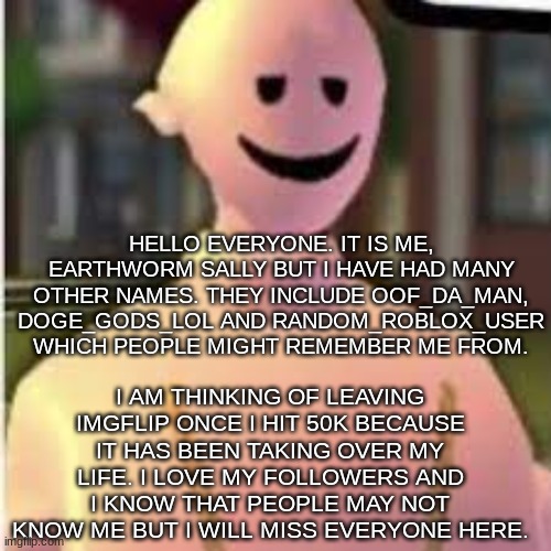 This might be goodbye soon :( | HELLO EVERYONE. IT IS ME, EARTHWORM SALLY BUT I HAVE HAD MANY OTHER NAMES. THEY INCLUDE OOF_DA_MAN, DOGE_GODS_LOL AND RANDOM_ROBLOX_USER WHICH PEOPLE MIGHT REMEMBER ME FROM. I AM THINKING OF LEAVING IMGFLIP ONCE I HIT 50K BECAUSE IT HAS BEEN TAKING OVER MY LIFE. I LOVE MY FOLLOWERS AND I KNOW THAT PEOPLE MAY NOT KNOW ME BUT I WILL MISS EVERYONE HERE. | image tagged in earthworm sally's template,goodbye soon,done with imgflip,taking over | made w/ Imgflip meme maker