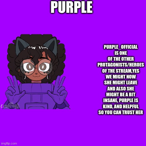 Cyan_Official/About/Purple | PURPLE; PURPLE_OFFICIAL IS ONE OF THE OTHER PROTAGONISTS/HEROES OF THE STREAM,YES WE MIGHT NOW SHE MIGHT LEAVE AND ALSO SHE MIGHT BE A BIT INSANE, PURPLE IS KIND, AND HELPFUL SO YOU CAN TRUST HER | image tagged in memes,blank transparent square | made w/ Imgflip meme maker