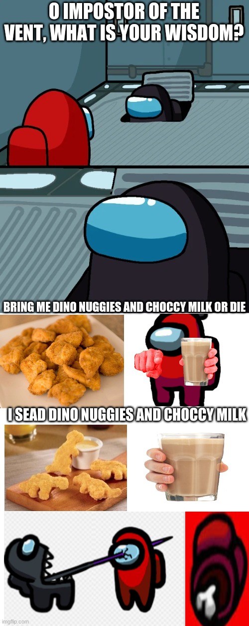 impostor of the vent | O IMPOSTOR OF THE VENT, WHAT IS YOUR WISDOM? BRING ME DINO NUGGIES AND CHOCCY MILK OR DIE; I SEAD DINO NUGGIES AND CHOCCY MILK | image tagged in impostor of the vent | made w/ Imgflip meme maker