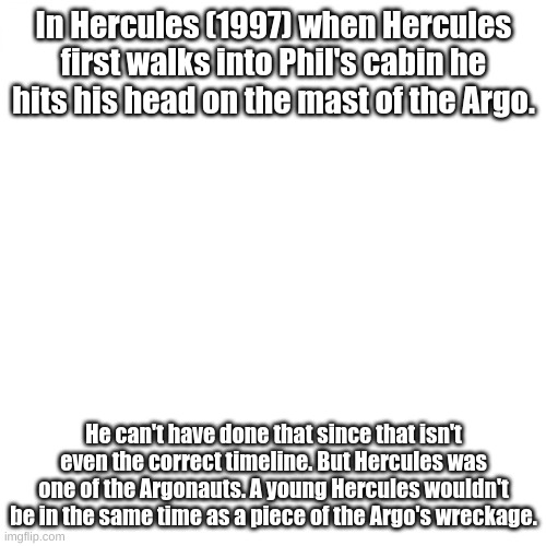 In Hercules (1997) when Hercules first walks into Phil's cabin he hits his head on the mast of the Argo. He can't have done that since that isn't even the correct timeline. But Hercules was one of the Argonauts. A young Hercules wouldn't be in the same time as a piece of the Argo's wreckage. | made w/ Imgflip meme maker