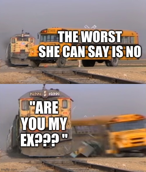 srry for eny 1 who goes thru dis | THE WORST SHE CAN SAY IS NO; "ARE YOU MY EX??? " | image tagged in a train hitting a school bus | made w/ Imgflip meme maker