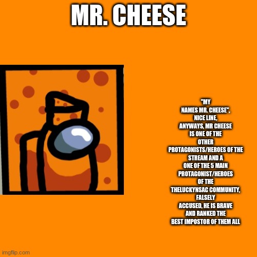 Cyan_Official/About/Mr. Cheese | MR. CHEESE; ''MY NAMES MR. CHEESE'', NICE LINE, ANYWAYS, MR CHEESE IS ONE OF THE OTHER PROTAGONISTS/HEROES OF THE STREAM AND A ONE OF THE 5 MAIN PROTAGONIST/HEROES OF THE THELUCKYNSAC COMMUNITY, FALSELY ACCUSED, HE IS BRAVE AND RANKED THE BEST IMPOSTOR OF THEM ALL | image tagged in memes,blank transparent square | made w/ Imgflip meme maker