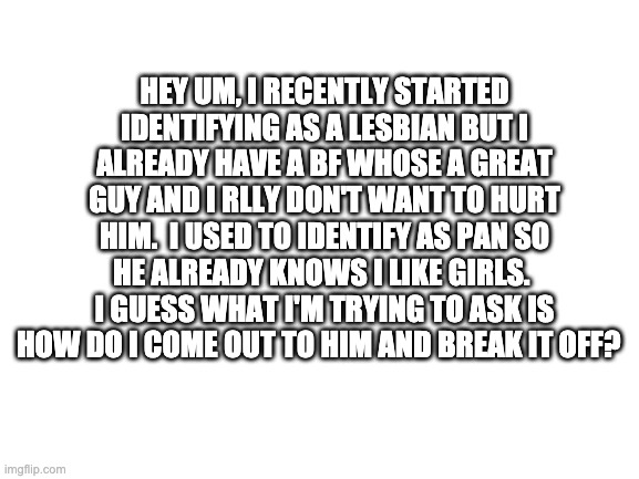 pls help. | HEY UM, I RECENTLY STARTED IDENTIFYING AS A LESBIAN BUT I ALREADY HAVE A BF WHOSE A GREAT GUY AND I RLLY DON'T WANT TO HURT HIM.  I USED TO IDENTIFY AS PAN SO HE ALREADY KNOWS I LIKE GIRLS.  I GUESS WHAT I'M TRYING TO ASK IS HOW DO I COME OUT TO HIM AND BREAK IT OFF? | image tagged in blank white template | made w/ Imgflip meme maker