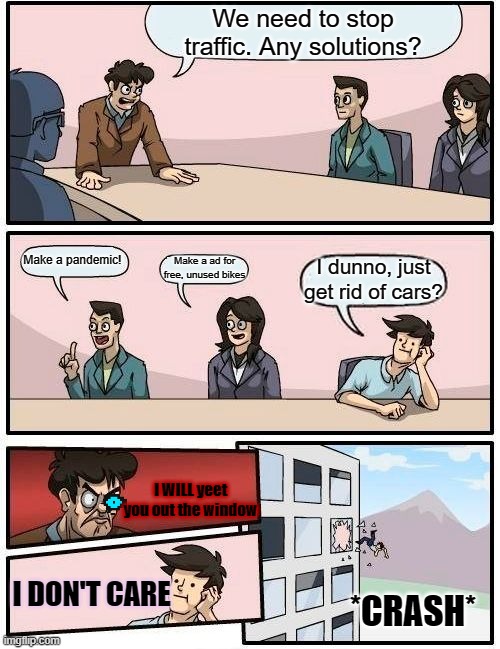 how COVID-19 was made | We need to stop traffic. Any solutions? Make a pandemic! Make a ad for free, unused bikes; I dunno, just get rid of cars? I WILL yeet you out the window; I DON'T CARE; *CRASH* | image tagged in memes,boardroom meeting suggestion | made w/ Imgflip meme maker