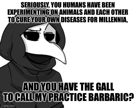 scp 049 | SERIOUSLY, YOU HUMANS HAVE BEEN EXPERIMENTING ON ANIMALS AND EACH OTHER TO CURE YOUR OWN DISEASES FOR MILLENNIA, AND YOU HAVE THE GALL TO CALL MY PRACTICE BARBARIC? | image tagged in scp 049 | made w/ Imgflip meme maker