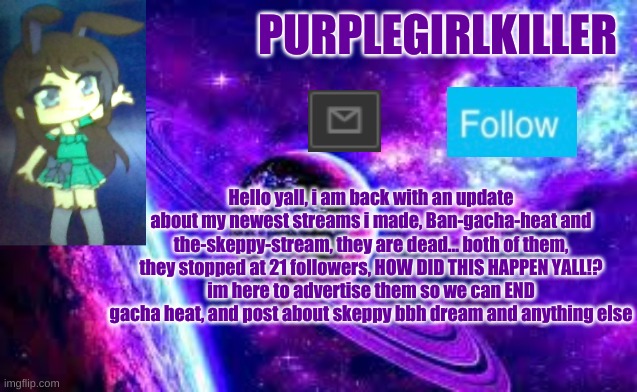 ... | PURPLEGIRLKILLER; Hello yall, i am back with an update about my newest streams i made, Ban-gacha-heat and the-skeppy-stream, they are dead... both of them, they stopped at 21 followers, HOW DID THIS HAPPEN YALL!?
im here to advertise them so we can END gacha heat, and post about skeppy bbh dream and anything else | image tagged in twt | made w/ Imgflip meme maker