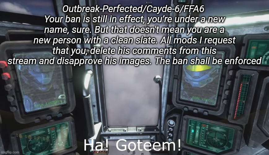 Halo 3 ODST HA gottem | Outbreak-Perfected/Cayde-6/FFA6 
Your ban is still in effect, you’re under a new name, sure. But that doesn't mean you are a new person with a clean slate. All mods I request that you, delete his comments from this stream and disapprove his images. The ban shall be enforced | image tagged in halo 3 odst ha gottem | made w/ Imgflip meme maker