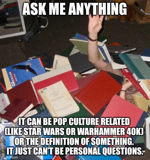 so much books | ASK ME ANYTHING; IT CAN BE POP CULTURE RELATED 
(LIKE STAR WARS OR WARHAMMER 40K) 
OR THE DEFINITION OF SOMETHING. 
IT JUST CAN’T BE PERSONAL QUESTIONS. | image tagged in so much books | made w/ Imgflip meme maker