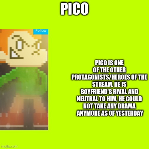 Cyan_Official/About/Pico | PICO; PICO IS ONE OF THE OTHER PROTAGONISTS/HEROES OF THE STREAM, HE IS BOYFRIEND'S RIVAL AND NEUTRAL TO HIM, HE COULD NOT TAKE ANY DRAMA  ANYMORE AS OF YESTERDAY | image tagged in memes,blank transparent square | made w/ Imgflip meme maker