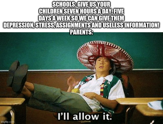 Ill allow it | SCHOOLS: GIVE US YOUR CHILDREN SEVEN HOURS A DAY, FIVE DAYS A WEEK SO WE CAN GIVE THEM DEPRESSION, STRESS, ASSIGNMENTS AND USELESS INFORMATION!
PARENTS: | image tagged in ill allow it | made w/ Imgflip meme maker