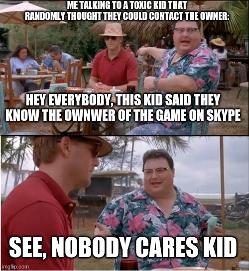 its weird | ME TALKING TO A TOXIC KID THAT RANDOMLY THOUGHT THEY COULD CONTACT THE OWNER:; HEY EVERYBODY, THIS KID SAID THEY KNOW THE OWNWER OF THE GAME ON SKYPE; SEE, NOBODY CARES KID | image tagged in memes,see nobody cares,toxic,kids,video games | made w/ Imgflip meme maker