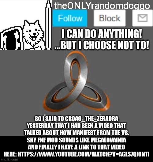 theONLYrandomdoggo's announcement updated | SO I SAID TO CROAG_THE_ZERAORA YESTERDAY THAT I HAD SEEN A VIDEO THAT TALKED ABOUT HOW MANIFEST FROM THE VS. SKY FNF MOD SOUNDS LIKE MEGALOVAINIA AND FINALLY I HAVE A LINK TO THAT VIDEO HERE: HTTPS://WWW.YOUTUBE.COM/WATCH?V=AGLS7QIONTI | image tagged in theonlyrandomdoggo's announcement updated | made w/ Imgflip meme maker