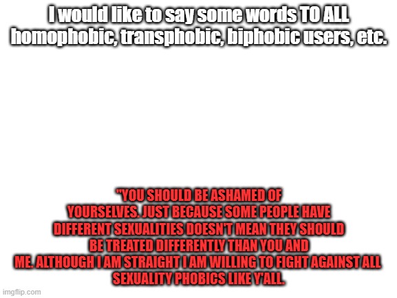 A few words for all sexuality phobics | I would like to say some words TO ALL homophobic, transphobic, biphobic users, etc. "YOU SHOULD BE ASHAMED OF YOURSELVES. JUST BECAUSE SOME PEOPLE HAVE DIFFERENT SEXUALITIES DOESN'T MEAN THEY SHOULD BE TREATED DIFFERENTLY THAN YOU AND ME. ALTHOUGH I AM STRAIGHT I AM WILLING TO FIGHT AGAINST ALL 
SEXUALITY PHOBICS LIKE Y'ALL. | image tagged in blank white template | made w/ Imgflip meme maker